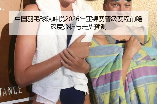 中国羽毛球队韩悦2026年亚锦赛晋级赛程前瞻深度分析与走势预测