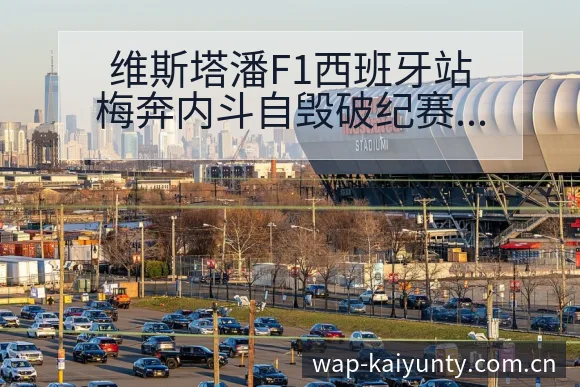 维斯塔潘F1西班牙站梅奔内斗自毁破纪赛程节点与排名变化分 - 开云APP