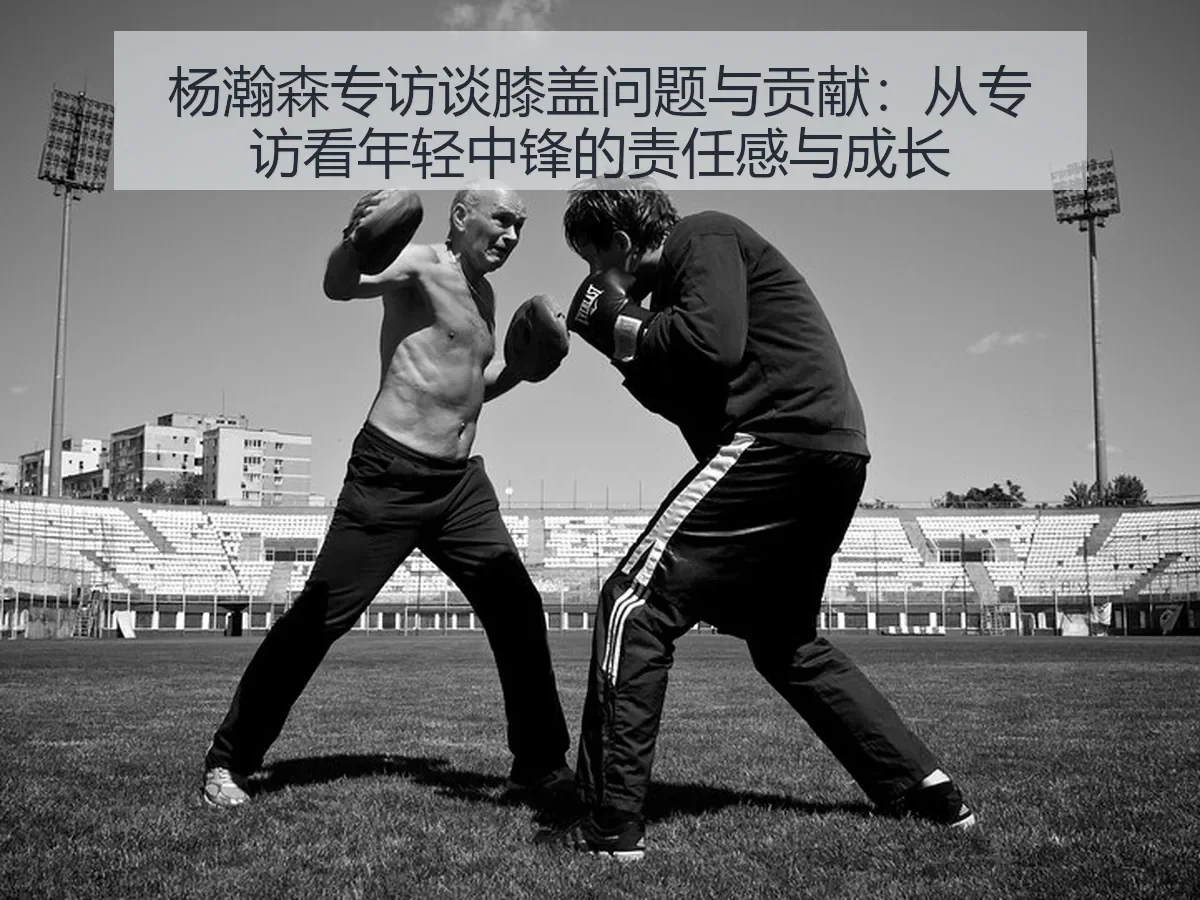 杨瀚森专访谈膝盖问题与贡献：从专访看年轻中锋的责任感与成长